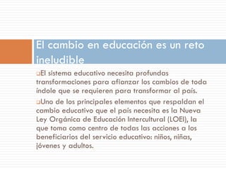 El cambio en educación es un reto
ineludible
 El sistema educativo necesita profundas
transformaciones para afianzar los cambios de toda
índole que se requieren para transformar al país.
Uno de los principales elementos que respaldan el
cambio educativo que el país necesita es la Nueva
Ley Orgánica de Educación Intercultural (LOEI), la
que toma como centro de todas las acciones a los
beneficiarios del servicio educativo: niños, niñas,
jóvenes y adultos.
 
