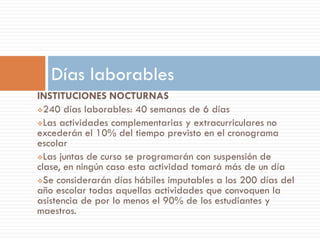 Días laborables
INSTITUCIONES NOCTURNAS
240 días laborables: 40 semanas de 6 días

Las actividades complementarias y extracurriculares no
excederán el 10% del tiempo previsto en el cronograma
escolar
Las juntas de curso se programarán con suspensión de
clase, en ningún caso esta actividad tomará más de un día
Se considerarán días hábiles imputables a los 200 días del
año escolar todas aquellas actividades que convoquen la
asistencia de por lo menos el 90% de los estudiantes y
maestros.
 