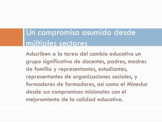 Un compromiso asumido desde
múltiples sectores
Adscriben a la tarea del cambio educativo un
grupo significativo de docentes, padres, madres
de familia y representantes, estudiantes,
representantes de organizaciones sociales, y
formadores de formadores, así como el Mineduc
desde sus compromisos misionales con el
mejoramiento de la calidad educativa.
 