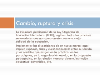 Cambio, ruptura y crisis
La inminente publicación de la Ley Orgánica de
Educación Intercultural (LOEI), legitima todos los procesos
renovadores que nos comprometen con una mejor
calidad de la educación.
Implementar las disposiciones de un nuevo marco legal
implica rupturas, crisis y cuestionamientos entre su sentido
y los cambios que exigen en la práctica: en los
paradigmas, en la organización escolar, en la propuesta
pedagógica, en la relación maestro-alumno, institución
educativa- comunidad, etc.
 