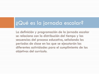¿Qué es la jornada escolar?
La definición y programación de la jornada escolar
se relaciona con la distribución del tiempo y las
secuencias del proceso educativo, señalando los
períodos de clase en los que se ejecutarán las
diferentes actividades para el cumplimiento de los
objetivos del currículo.
 