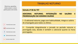 Súmula nº 60 do TST
I - O adicional noturno, pago com habitualidade, integra o salário
do empregado para todos os efeitos.
II - Cumprida integralmente a jornada no período noturno e
prorrogada esta, devido é também o adicional quanto às horas
prorrogadas.
TRABALHO NOTURNO
ADICIONAL NOTURNO. INTEGRAÇÃO NO SALÁRIO E
PRORROGAÇÃO EM HORÁRIO DIURNO
 