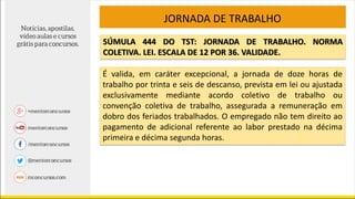 SÚMULA 444 DO TST: JORNADA DE TRABALHO. NORMA
COLETIVA. LEI. ESCALA DE 12 POR 36. VALIDADE.
É valida, em caráter excepcional, a jornada de doze horas de
trabalho por trinta e seis de descanso, prevista em lei ou ajustada
exclusivamente mediante acordo coletivo de trabalho ou
convenção coletiva de trabalho, assegurada a remuneração em
dobro dos feriados trabalhados. O empregado não tem direito ao
pagamento de adicional referente ao labor prestado na décima
primeira e décima segunda horas.
JORNADA DE TRABALHO
 