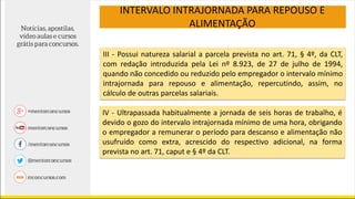 III - Possui natureza salarial a parcela prevista no art. 71, § 4º, da CLT,
com redação introduzida pela Lei nº 8.923, de 27 de julho de 1994,
quando não concedido ou reduzido pelo empregador o intervalo mínimo
intrajornada para repouso e alimentação, repercutindo, assim, no
cálculo de outras parcelas salariais.
INTERVALO INTRAJORNADA PARA REPOUSO E
ALIMENTAÇÃO
IV - Ultrapassada habitualmente a jornada de seis horas de trabalho, é
devido o gozo do intervalo intrajornada mínimo de uma hora, obrigando
o empregador a remunerar o período para descanso e alimentação não
usufruído como extra, acrescido do respectivo adicional, na forma
prevista no art. 71, caput e § 4º da CLT.
 