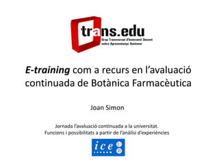 E-training com a recurs en l’avaluació
continuada de Botànica Farmacèutica
Joan Simon
Jornada l’avaluació continuada a la universitat.
Funcions i possibilitats a partir de l’anàlisi d’experiències
 