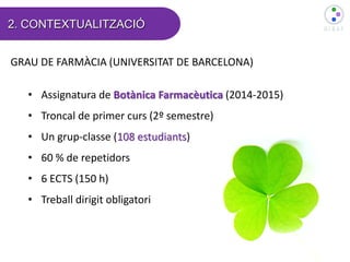 2. CONTEXTUALITZACIÓ
GRAU DE FARMÀCIA (UNIVERSITAT DE BARCELONA)
• Assignatura de Botànica Farmacèutica (2014-2015)
• Tron...