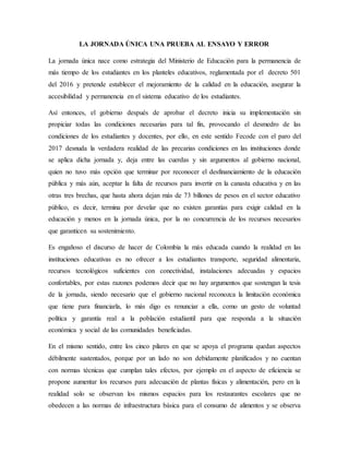 LA JORNADA ÚNICA UNA PRUEBA AL ENSAYO Y ERROR
La jornada única nace como estrategia del Ministerio de Educación para la permanencia de
más tiempo de los estudiantes en los planteles educativos, reglamentada por el decreto 501
del 2016 y pretende establecer el mejoramiento de la calidad en la educación, asegurar la
accesibilidad y permanencia en el sistema educativo de los estudiantes.
Así entonces, el gobierno después de aprobar el decreto inicia su implementación sin
propiciar todas las condiciones necesarias para tal fin, provocando el desmedro de las
condiciones de los estudiantes y docentes, por ello, en este sentido Fecode con el paro del
2017 desnuda la verdadera realidad de las precarias condiciones en las instituciones donde
se aplica dicha jornada y, deja entre las cuerdas y sin argumentos al gobierno nacional,
quien no tuvo más opción que terminar por reconocer el desfinanciamiento de la educación
pública y más aún, aceptar la falta de recursos para invertir en la canasta educativa y en las
otras tres brechas, que hasta ahora dejan más de 73 billones de pesos en el sector educativo
público, es decir, termina por develar que no existen garantías para exigir calidad en la
educación y menos en la jornada única, por la no concurrencia de los recursos necesarios
que garanticen su sostenimiento.
Es engañoso el discurso de hacer de Colombia la más educada cuando la realidad en las
instituciones educativas es no ofrecer a los estudiantes transporte, seguridad alimentaria,
recursos tecnológicos suficientes con conectividad, instalaciones adecuadas y espacios
confortables, por estas razones podemos decir que no hay argumentos que sostengan la tesis
de la jornada, siendo necesario que el gobierno nacional reconozca la limitación económica
que tiene para financiarla, lo más digo es renunciar a ella, como un gesto de voluntad
política y garantía real a la población estudiantil para que responda a la situación
económica y social de las comunidades beneficiadas.
En el mismo sentido, entre los cinco pilares en que se apoya el programa quedan aspectos
débilmente sustentados, porque por un lado no son debidamente planificados y no cuentan
con normas técnicas que cumplan tales efectos, por ejemplo en el aspecto de eficiencia se
propone aumentar los recursos para adecuación de plantas físicas y alimentación, pero en la
realidad solo se observan los mismos espacios para los restaurantes escolares que no
obedecen a las normas de infraestructura básica para el consumo de alimentos y se observa
 