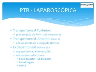 PTR - LAPAROSCÓPICA

Transperitoneal Posterior:
preservação do FNV - Guillonneau et al

Transperitoneal Anterior: Gill et al
acesso direto ao espaço de Retzius

Extraperitoneal: Bollens et al
espaço de trabalho reduzido
necessita confeccionar:
balão dissector (US Surgical)
luva cirúrgica
óptica

 