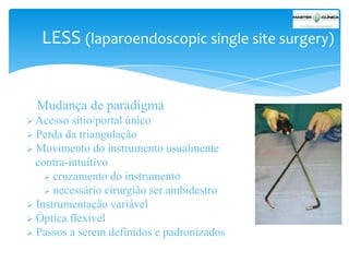 LESS (laparoendoscopic single site surgery)

Mudança de paradigma
 Acesso

sítio/portal único
 Perda da triangulação
 Movimento do instrumento usualmente
contra-intuitivo
 cruzamento do instrumento
 necessário cirurgião ser ambidestro
 Instrumentação variável
 Óptica flexível
 Passos a serem definidos e padronizados

 