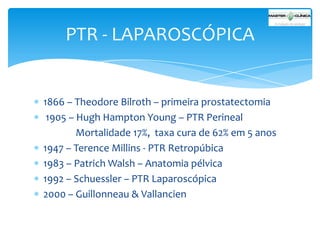 PTR - LAPAROSCÓPICA

1866 – Theodore Bilroth – primeira prostatectomia
1905 – Hugh Hampton Young – PTR Perineal
Mortalidade 17%, taxa cura de 62% em 5 anos
1947 – Terence Millins - PTR Retropúbica
1983 – Patrich Walsh – Anatomia pélvica
1992 – Schuessler – PTR Laparoscópica
2000 – Guillonneau & Vallancien

 