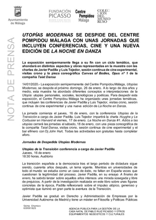 Gema Chamizo
639591825 AGENCIA PÚBLICA PARA LA GESTIÓN DE LA
CASA NATAL DE PABLO RUIZ PICASSO Y OTROS
EQUIPAMIENTOS MUSEíSTICOS Y CULTURALES
UTOPÍAS MODERNAS SE DESPIDE DEL CENTRE
POMPIDOU MÁLAGA CON UNAS JORNADAS QUE
INCLUYEN CONFERENCIAS, CINE Y UNA NUEVA
EDICIÓN DE LA NOCHE EN DANZA
La exposición semipermanente llega a su fin con un ciclo temático, que
ahondará en distintos aspectos y obras representadas en la muestra con las
charlas de Javier Padilla y Luis Tejedor, sesión continua de cine experimental,
visitas crono y la pieza coreográfica Canvas of Bodies, Opus nº 1 de la
compañía Taiat Dansa
14/01/2020.- La exposición semipermanente del Centre PompidouMálaga, Utopías
Modernas, se despide el próximo domingo, 26 de enero. A lo largo de dos años y
medio, esta muestra ha abordado diferentes conceptos e interpretaciones de la
Utopía: utopías personales, sociales, tecnológicas y poéticas. Para despedir esta
exposición, el Centre Pompidou Málaga ha organizado unas jornadas temáticas,
que incluyen las conferencias de Javier Padilla y Luis Tejedor, visitas crono, sesión
continua de cine experimental y una nueva edición de La Noche en Danza.
La jornada comienza el jueves, 16 de enero, con la conferencia Utopías de la
Transición a cargo de Javier Padilla. Luis Tejedor impartirá la charla Huyghe y Le
Corbusier en Harvard el viernes, 17 de enero. La Noche en Danza #1. Adiós a las
utopías cerrará las jornadas el sábado, 18 de enero, con una pieza coreográfica de
la compañía Taiat Dansa, visitas crono, sesión continua de cine experimental y el
bar efímero con Dj John Hurt. Todas las actividades son gratuitas hasta completar
aforo.
Jornadas de Despedida Utopías Modernas
Utopías de la Transición conferencia a cargo de Javier Padilla
Jueves, 16 de enero
18:30 horas. Auditorio
La transición española a la democracia tras el largo período de dictadura sigue
siendo, cuarenta años después, un tema vigente. Mientras en universidades de
todo el mundo se estudia como un caso de éxito, no faltan en España voces que
cuestionan la legitimidad del proceso. Javier Padilla, en su ensayo A finales de
enero, ha sabido lanzar sobre aquellos años intensos una mirada sosegada y libre
de prejuicios. A partir de la investigación realizada en este libro sobre unas figuras
concretas de la época, Padilla reflexionará sobre el impulso utópico, generoso y
optimista que iluminó en gran parte la aventura de la Transición.
Javier Padilla se graduó en Derecho y Administración de Empresas por la
Universidad Autónoma de Madrid y tiene un máster en Filosofía y Políticas Públicas
NOTADEPRENSA
 
