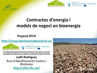 Contractes d’energia i
                         models de negoci en bioenergia

                          Projecte BTCII
http://www.biomasstradecentre2.eu


El contingut d’aquesta presentació només compromet a la seva autora i no reflecteix
 necessàriament la opinió de la Unió Europea. Ni la EACI ni la Comissió Europea són
responsables de la utilització que es podrà fer a la informació que figura a la mateixa

             Judit Rodríguez
      Àrea d’Aprofitaments Fusters i
                Biomassa
           http://afib.ctfc.cat/                                                           www.ctfc.cat
                                                                                          www.ctfc.cat
 