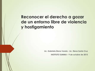 Reconocer el derecho a gozar
de un entorno libre de violencia
y hostigamiento
Lic. Gabriela Elena Varela - Lic. Elena Santa Cruz
INSTITUTO SUMMA – 9 de octubre de 2015
 