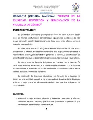 I.P.E.A. Nro. 235 “JULIO R. VALENZUELA”
Mateo Olivero Nro. 78 – El Fortín (Cba.)
Tel. 03533 – 494902
ipem235@hotmail.com
1
PROYECTO JORNADA NACIONAL “EDUCAR EN LA
IGUALDAD: PREVENCIÓN Y ERRADICACIÓN DE LA
VIOLENCIA DE GÉNERO”
FUNDAMENTACIÓN
La igualdad es un derecho que implica que todos los seres humanos deben
tener las mismas oportunidades para conseguir equivalentes condiciones de vida
a nivel personal y social, independientemente de su sexo, etnia, religión, opinión o
cualquier otra condición.
La base de la educación en igualdad está en la formación de una actitud
crítica desde la infancia. No debemos infravalorar esta etapa, puesto que desde el
nacimiento se constituye la identidad de género de la persona, y se establecen los
cimientos sobre los que se desarrollará la personalidad del individuo y sus valores.
La mejor forma de fomentar la igualdad es practicar con el ejemplo. De
nada sirve promover el rechazo a la discriminación de género con actividades
socioeducativas, si en el día a día no nos esforzamos por transmitirlo con nuestros
valores, actitudes y formas de expresión.
La realización de dinámicas educativas y de fomento de la igualdad no
deben ser una actividad puntual, si no formar parte de la rutina diaria. Cualquier
actividad o juego puede ser el escenario perfecto para practicar la igualdad de
oportunidades.
OBJETIVOS:
 Contribuir a que alumnos, alumnas y docentes desarrollen y afiancen
actitudes, saberes, valores y prácticas que promuevan la prevención y la
erradicación de la violencia contra la Mujer.
 