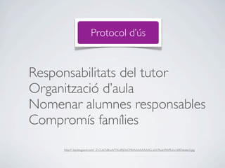 Protocol d’ús


Responsabilitats del tutor
Organització d’aula
Nomenar alumnes responsables
Compromís famílies
     http://1.bp.blogspot.com/_Z-CU67cBrw4/TVLdRjDoCMI/AAAAAAAAG-s/nl1RwIn9WRU/s1600/abalar2.jpg
 