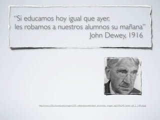 “Si educamos hoy igual que ayer,
les robamos a nuestros alumnos su mañana”
                         John Dewey, 1916




       http://www.c250.columbia.edu/images/c250_celebrates/celebrated_alumni/bio_images_big/240x240_bioim_cel_2_1-09-jd.jpg
 