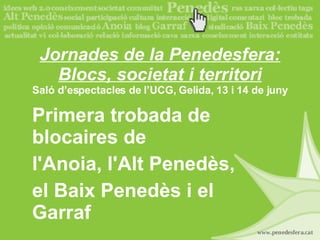 Jornades de la Penedesfera: Blocs, societat i territori Saló d’espectacles de l’UCG, Gelida, 13 i 14 de juny Primera trobada de blocaires de l'Anoia, l'Alt Penedès, el Baix Penedès i el Garraf 