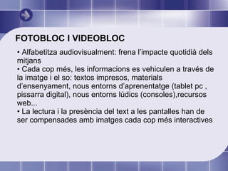 FOTOBLOC I VIDEOBLOC Alfabetitza audiovisualment: frena l’impacte quotidià dels mitjans Cada cop més, les informacions es vehiculen a través de la imatge i el so: textos impresos, materials d’ensenyament, nous entorns d’aprenentatge (tablet pc , pissarra digital), nous entorns lúdics (consoles),recursos web... La lectura i la presència del text a les pantalles han de ser compensades amb imatges cada cop més interactives  