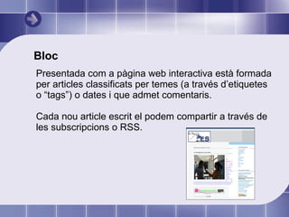 Bloc Presentada com a pàgina web interactiva està formada per articles classificats per temes (a través d’etiquetes o “tags”) o dates i que admet comentaris. Cada nou article escrit el podem compartir a través de les subscripcions o RSS.  