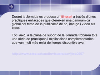 Durant la Jornada es proposa un  itinerari  a través d’unes pràctiques enllaçades que ofereixen una panoràmica global del tema de la publicació de so, imatge i vídeo als blocs Tot i això, a la plana de suport de la Jornada trobareu tota una sèrie de pràctiques i explicacions complementàries que van molt més enllà del temps disponible avui http :// www.xtec.cat /audiovisuals/ sav /jtec0607 