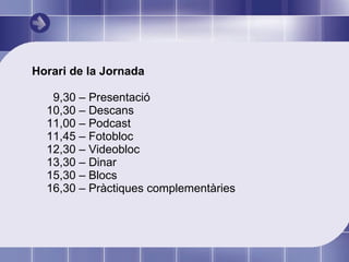 Horari de la Jornada 9,30 – Presentació 10,30 – Descans 11,00 – Podcast 11,45 – Fotobloc 12,30 – Videobloc 13,30 – Dinar 15,30 – Blocs 16,30 – Pràctiques complementàries 