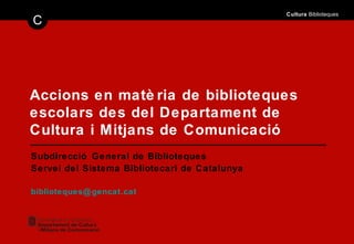 Accions en matèria de biblioteques escolars des del Departament de Cultura i Mitjans de Comunicació Subdirecció General de Biblioteques Servei del Sistema Bibliotecari de Catalunya [email_address] 