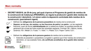 Marc normatiu
• DECRET 89/2010, de 29 de juny, pel qual s'aprova el Programa de gestió de residus de
la construcció de Catalunya (PROGROC), es regula la producció i gestió dels residus de
la construcció i demolició, i el cànon sobre la deposició controlada dels residus de la
construcció. (parcialment vigent)
• Defineix les obligacions de la persona posseïdora de residus de la construcció:
• Separar, en tot cas, els residus, en les fraccions de petris i no petris i, en les següents
fraccions, quan de forma individualitzada per a cadascuna d'elles, la quantitat prevista de
generació per al total de l'obra superi les quantitats següents: Formigó: 80 t. Maons, teules,
ceràmics: 40 t. Metall: 2 t. Fusta: 1 t. Vidre: 1 t. Plàstic: 0,5 t. Paper i cartró: 0,5 t.
• Defineix les obligacions de la persona gestora de residus de la construcció:
• Estendre al posseïdor o posseïdora o al gestor o gestora que li lliuri residus de construcció i
demolició, un cop acabada l'obra, els certificats acreditatius de la gestió dels residus
rebuts.
7
 