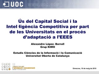 Ús del Capital Social i la Intel·ligència Competitiva per part de les Universitats en el procés d’adaptació a l’EEES Alexandre López- Borrull Grup KIMO Estudis Ciències de la Informació i la Comunicació Universitat Oberta de Catalunya Dimecres, 19 de maig de 2010 