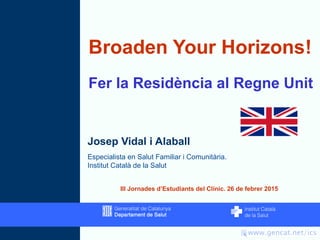 Broaden Your Horizons!
Fer la Residència al Regne Unit
Josep Vidal i Alaball
Especialista en Salut Familiar i Comunitària.
Institut Català de la Salut
III Jornades d’Estudiants del Clínic. 26 de febrer 2015
 