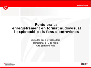 Fonts orals:  enregistrament en format audiovisual i explotació dels fons d’entrevistes Jornades per a investigadors Barcelona, 8 i 9 de maig Arts Santa Mònica 