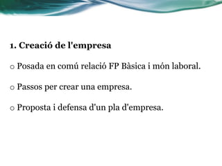 1. Creació de l'empresa
o Posada en comú relació FP Bàsica i món laboral.
o Passos per crear una empresa.
o Proposta i defensa d'un pla d'empresa.
 