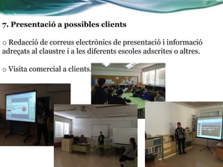 7. Presentació a possibles clients
o Redacció de correus electrònics de presentació i informació
adreçats al claustre i a les diferents escoles adscrites o altres.
o Visita comercial a clients.
 