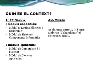 QUIN ÉS EL CONTEXT?
1r FP Bàsica:
2 mòduls específics:
• Mòdul d’ Equips Elèctrics i
Electrònics
• Mòdul de Sistemes i
Components Informàtics
2 mòduls generals:
• Mòdul de Comunicació i
Societat
• Mòdul de Ciències
Aplicades.
ALUMNES:
13 alumnes entre 15 i 18 anys
amb risc “d’abandonar” el
sistema educatiu.
 