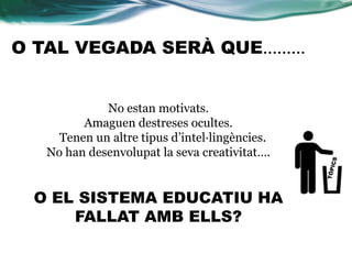 O TAL VEGADA SERÀ QUE………
No estan motivats.
Amaguen destreses ocultes.
Tenen un altre tipus d’intel·lingències.
No han desenvolupat la seva creativitat….
O EL SISTEMA EDUCATIU HA
FALLAT AMB ELLS?
 
