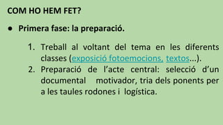 COM HO HEM FET?
● Primera fase: la preparació.
1. Treball al voltant del tema en les diferents
classes (exposició fotoemocions, textos...).
2. Preparació de l’acte central: selecció d’un
documental motivador, tria dels ponents per
a les taules rodones i logística.
 