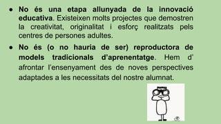 ● No és una etapa allunyada de la innovació
educativa. Existeixen molts projectes que demostren
la creativitat, originalitat i esforç realitzats pels
centres de persones adultes.
● No és (o no hauria de ser) reproductora de
models tradicionals d’aprenentatge. Hem d’
afrontar l’ensenyament des de noves perspectives
adaptades a les necessitats del nostre alumnat.
 