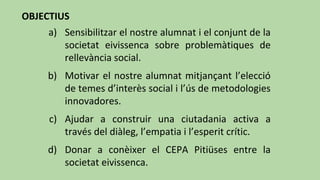 OBJECTIUS
a) Sensibilitzar el nostre alumnat i el conjunt de la
societat eivissenca sobre problemàtiques de
rellevància social.
b) Motivar el nostre alumnat mitjançant l’elecció
de temes d’interès social i l’ús de metodologies
innovadores.
c) Ajudar a construir una ciutadania activa a
través del diàleg, l’empatia i l’esperit crític.
d) Donar a conèixer el CEPA Pitiüses entre la
societat eivissenca.
 