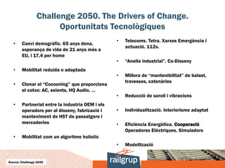 Challenge 2050. The Drivers of Change.
                       Oportunitats Tecnològiques
                                                  •   Telecoms. Tetra. Xarxes Emergència i
   •    Canvi demogràfic. 65 anys dona,
                                                      actuació. 112s.
        esperança de vida de 21 anys més a
        EU, i 17,4 per home
                                                  •   “Anella industrial”. Co-Disseny
   •    Mobilitat reduïda o adaptada
                                                  •   Millora de “mantenibilitat” de balast,
                                                      travesses, catenàries
   •    Clonar el “Cocooning” que proporciona
        el cotxe: AC, seients, HQ Audio, ...
                                                  •   Reducció de soroll i vibracions
   •    Partneriat entre la industria OEM i els
        operadors per al disseny, fabricació i    •   Individualització. Interiorisme adaptat
        manteniment de HST de passatgers i
        mercaderies                               •   Eficiència Energètica. Cooperació
                                                      Operadores Elèctriques. Simuladors
   •    Mobilitat com un algoritme holístic
                                                  •   Modelització


Source: Challenge 2050
 