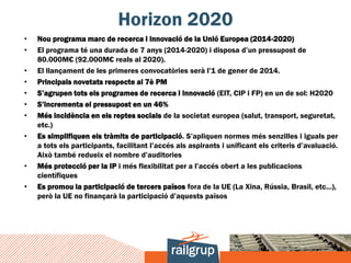 Horizon 2020
•   Nou programa marc de recerca i innovació de la Unió Europea (2014-2020)
•   El programa té una durada de 7 anys (2014-2020) i disposa d’un pressupost de
    80.000M€ (92.000M€ reals al 2020).
•   El llançament de les primeres convocatòries serà l’1 de gener de 2014.
•   Principals novetats respecte al 7è PM
•   S’agrupen tots els programes de recerca i innovació (EIT, CIP i FP) en un de sol: H2020
•   S’incrementa el pressupost en un 46%
•   Més incidència en els reptes socials de la societat europea (salut, transport, seguretat,
    etc.)
•   Es simplifiquen els tràmits de participació. S’apliquen normes més senzilles i iguals per
    a tots els participants, facilitant l’accés als aspirants i unificant els criteris d’avaluació.
    Això també redueix el nombre d’auditories
•   Més protecció per la IP i més flexibilitat per a l’accés obert a les publicacions
    científiques
•   Es promou la participació de tercers països fora de la UE (La Xina, Rússia, Brasil, etc...),
    però la UE no finançarà la participació d’aquests països
 