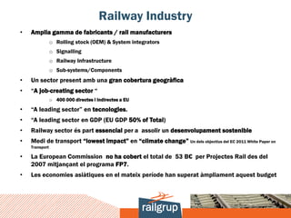 Railway Industry
•   Amplia gamma de fabricants / rail manufacturers
                o Rolling stock (OEM) & System integrators
                o Signalling
                o Railway Infrastructure
                o Sub-systems/Components
•   Un sector present amb una gran cobertura geogràfica
•   “A job-creating sector “
                o 400 000 directes i indirectes a EU

•   “A leading sector” en tecnologies.
•   “A leading sector en GDP (EU GDP 50% of Total)
•   Railway sector és part essencial per a assolir un desenvolupament sostenible
•   Medi de transport “lowest impact” en “climate change” Un dels objectius del EC 2011 White Paper on
    Transport

•   La European Commission no ha cobert el total de 53 B€ per Projectes Rail des del
    2007 mitjançant el programa FP7.
•   Les economies asiàtiques en el mateix període han superat àmpliament aquest budget
 