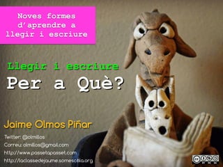 Noves formes
d’aprendre a
llegir i escriure
Jaime Olmos Piñar
Twitter: @olmillos
Correu: olmillos@gmail.com
http://www.passetapasset.com
http://laclassedejaume.somescola.org
Per a Què?
Llegir i escriure
 