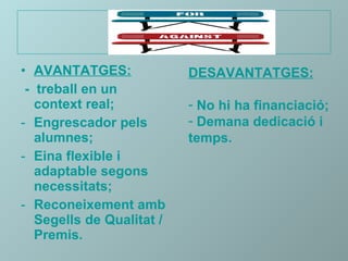 AVANTATGES:   -  treball en un context real; Engrescador pels alumnes; Eina flexible i adaptable segons necessitats; Reconeixement amb Segells de Qualitat / Premis. DESAVANTATGES: No hi ha financiació; Demana dedicació i temps. 