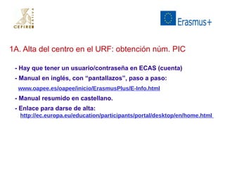 1A. Alta del centro en el URF: obtención núm. PIC 
- Hay que tener un usuario/contraseña en ECAS (cuenta) 
- Manual en inglés, con “pantallazos”, paso a paso: 
www.oapee.es/oapee/inicio/ErasmusPlus/E-Info.html 
- Manual resumido en castellano. 
- Enlace para darse de alta: 
http://ec.europa.eu/education/participants/portal/desktop/en/home.html 
 