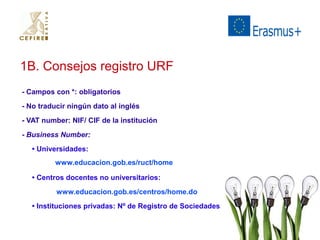 1B. Consejos registro URF 
- Campos con *: obligatorios 
- No traducir ningún dato al inglés 
- VAT number: NIF/ CIF de la institución 
- Business Number: 
• Universidades: 
www.educacion.gob.es/ruct/home 
• Centros docentes no universitarios: 
www.educacion.gob.es/centros/home.do 
• Instituciones privadas: Nº de Registro de Sociedades 
 