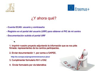 ¿Y ahora qué? 
- Cuenta ECAS: usuario y contraseña 
- Registro en el portal del usuario (URF) para obtener el PIC de mi centro 
- Documentación subida al portal URF 
1. Imprimir nuestro pprrooyyeeccttoo aaddjjuunnttaannddoo llaa iinnffoorrmmaacciióónn qquuee ssee nnooss ppiiddee 
ffiirrmmaaddaa:: rreepprreesseennttaanntteess ddee llooss cceennttrrooss ppaarrttiicciippaanntteess.. 
22.. EEnnvviiaarr ddooccuummeennttaacciióónn 11.. ppoorr ccoorrrreeoo aa OOAAPPEEEE.. 
http://ec.europa.eu/programmes/erasmus-plus/ 
33.. CCuummpplliimmeennttaarr ffoorrmmuullaarriioo KKAA11 oo KKAA22 
44.. EEnnvviiaarr ffoorrmmuullaarriioo ppoorr vvííaa tteelleemmááttiiccaa 
 