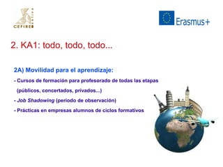 2. KA1: todo, todo, todo... 
2A) Movilidad para el aprendizaje: 
- Cursos de formación para profesorado de todas las etapas 
(públicos, concertados, privados...) 
- Job Shadowing (periodo de observación) 
- Prácticas en empresas alumnos de ciclos formativos 
 