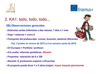 2. KA1: todo, todo, todo... 
2B) Observaciones generales 
- Estancias cortas (inferiores a dos meses): 7 días a 1 mes 
- Viaje + estancia + curso $ 
- Formación del profesorado: cursos, duración, destinos diferentes 
P.ej. 3 profes en verano de 2015 y 2 en semana santa de 2016 
- CV Europeo + Portfolio / profesor: 
- A la vuelta: informes periódicos, difusión 
- Proyectos: valoración de 0 a 100 
- Alicante: 6, puntuación superior a 83 puntos 
- El proyecto puede durar 1 o 2 años (mejor): mayor impacto permanente 
 