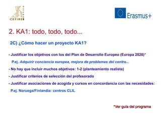 2. KA1: todo, todo, todo... 
2C) ¿Cómo hacer un proyecto KA1? 
- Justificar los objetivos con los del Plan de Desarrollo Europeo (Europa 2020)* 
P.ej. Adquirir conciencia europea, mejora de problemas del centro... 
- No hay que incluir muchos objetivos: 1-2 (planteamiento realista) 
- Justificar criterios de selección del profesorado 
- Justificar asociaciones de acogida y cursos en concordancia con las necesidades: 
P.ej. Noruega/Finlandia: centros CLIL 
**VVeerr gguuííaa ddeell pprrooggrraammaa 
 
