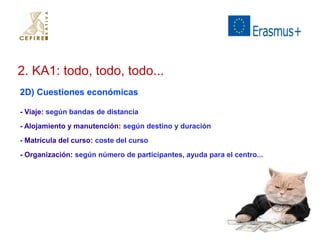 2. KA1: todo, todo, todo... 
2D) Cuestiones económicas 
- Viaje: según bandas de distancia 
- Alojamiento y manutención: según destino y duración 
- Matrícula del curso: coste del curso 
- Organización: según número de participantes, ayuda para el centro... 
 