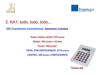2. KA1: todo, todo, todo... 
2D) Cuestiones económicas: hacemos cuentas 
Vuelo a Reino Unido: 275 euros 
Dietas: 120 euros x 15 días 
Curso: 700 euros* 
TOTAL POR PARTICIPANTE: 2775 euros 
CENTRO: 350 euros x PARTICIPANTE 
**CCuurrssooss 33xx22 
 